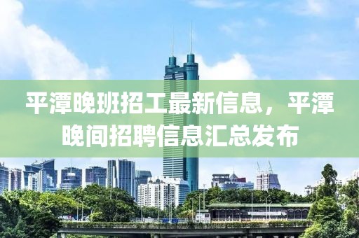 平潭晚班招工最新信息，平潭晚间招聘信息汇总发布