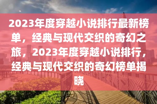 2023年度穿越小说排行最新榜单，经典与现代交织的奇幻之旅，2023年度穿越小说排行，经典与现代交织的奇幻榜单揭晓