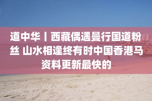 道中华丨西藏偶遇曼行国道粉丝 山水相逢终有时中国香港马资料更新最快的