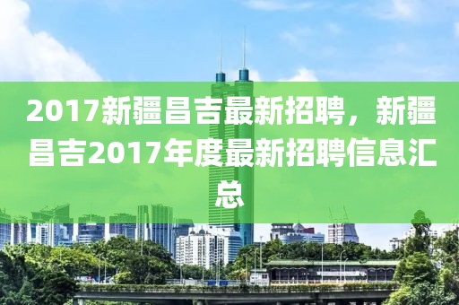 2017新疆昌吉最新招聘，新疆昌吉2017年度最新招聘信息汇总