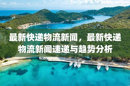 最新快递物流新闻，最新快递物流新闻速递与趋势分析