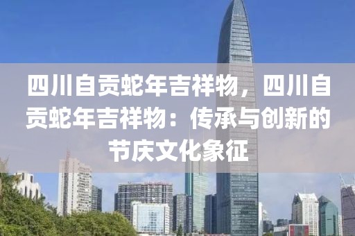 四川自贡蛇年吉祥物，四川自贡蛇年吉祥物：传承与创新的节庆文化象征