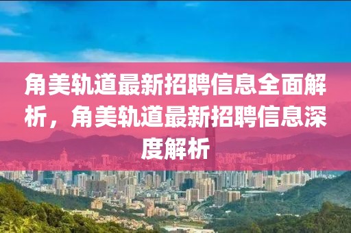 角美轨道最新招聘信息全面解析，角美轨道最新招聘信息深度解析