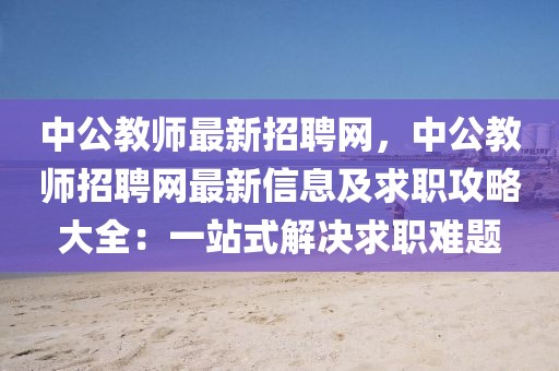 中公教师最新招聘网，中公教师招聘网最新信息及求职攻略大全：一站式解决求职难题