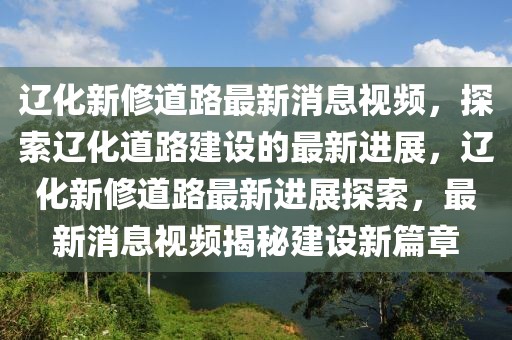 辽化新修道路最新消息视频，探索辽化道路建设的最新进展，辽化新修道路最新进展探索，最新消息视频揭秘建设新篇章