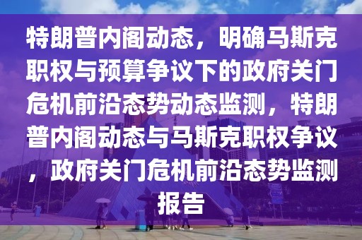 特朗普内阁动态，明确马斯克职权与预算争议下的政府关门危机前沿态势动态监测，特朗普内阁动态与马斯克职权争议，政府关门危机前沿态势监测报告