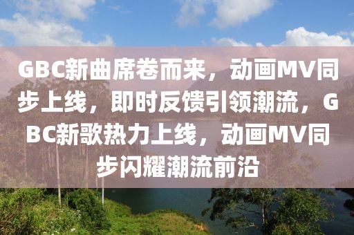 GBC新曲席卷而来，动画MV同步上线，即时反馈引领潮流，GBC新歌热力上线，动画MV同步闪耀潮流前沿