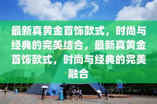 最新真黄金首饰款式，时尚与经典的完美结合，最新真黄金首饰款式，时尚与经典的完美融合