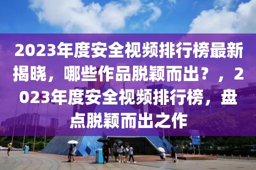 2023年度安全视频排行榜最新揭晓，哪些作品脱颖而出？，2023年度安全视频排行榜，盘点脱颖而出之作