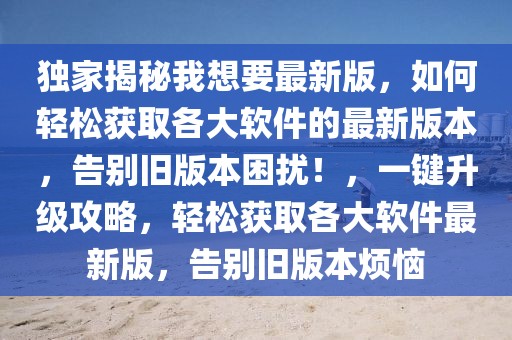 独家揭秘我想要最新版，如何轻松获取各大软件的最新版本，告别旧版本困扰！，一键升级攻略，轻松获取各大软件最新版，告别旧版本烦恼