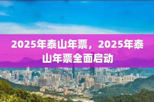 2025年泰山年票，2025年泰山年票全面启动