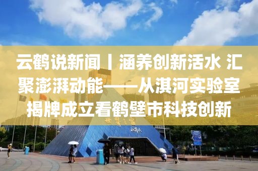 云鹤说新闻丨涵养创新活水 汇聚澎湃动能——从淇河实验室揭牌成立看鹤壁市科技创新