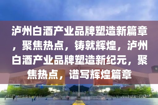 泸州白酒产业品牌塑造新篇章，聚焦热点，铸就辉煌，泸州白酒产业品牌塑造新纪元，聚焦热点，谱写辉煌篇章