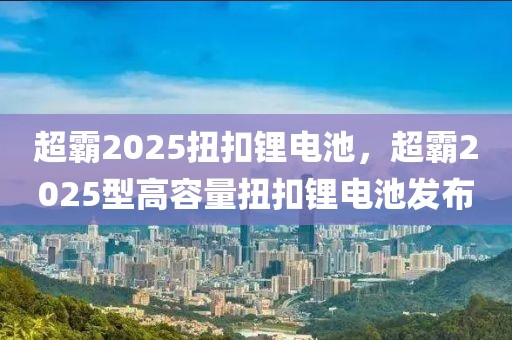 超霸2025扭扣锂电池，超霸2025型高容量扭扣锂电池发布