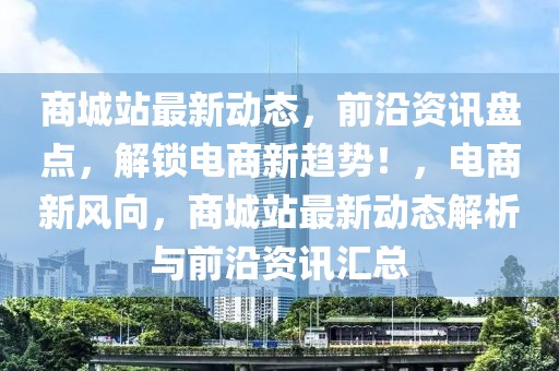 商城站最新动态，前沿资讯盘点，解锁电商新趋势！，电商新风向，商城站最新动态解析与前沿资讯汇总