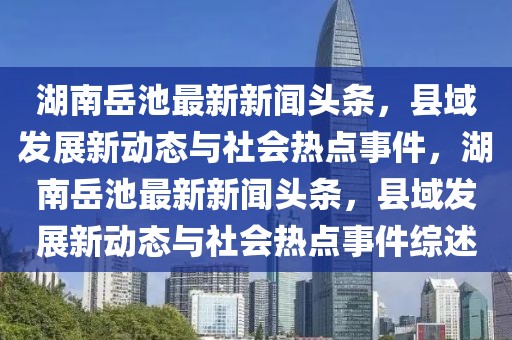 湖南岳池最新新闻头条，县域发展新动态与社会热点事件，湖南岳池最新新闻头条，县域发展新动态与社会热点事件综述