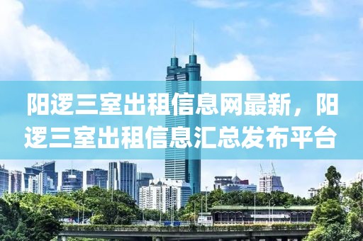 阳逻三室出租信息网最新，阳逻三室出租信息汇总发布平台