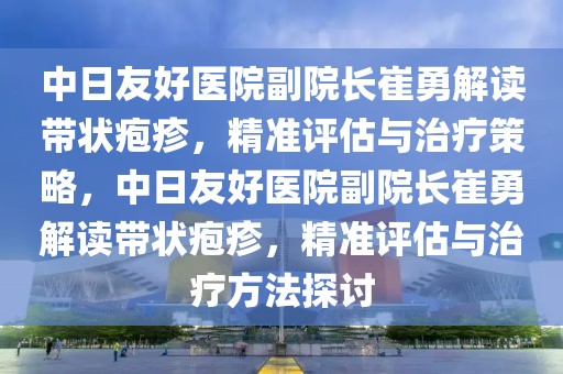 中日友好医院副院长崔勇解读带状疱疹，精准评估与治疗策略，中日友好医院副院长崔勇解读带状疱疹，精准评估与治疗方法探讨