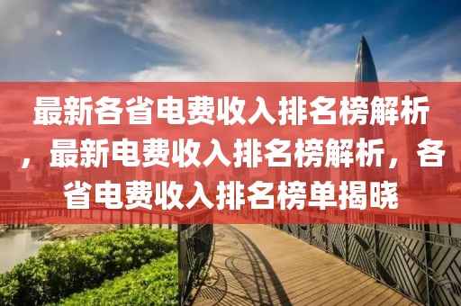 最新各省电费收入排名榜解析，最新电费收入排名榜解析，各省电费收入排名榜单揭晓