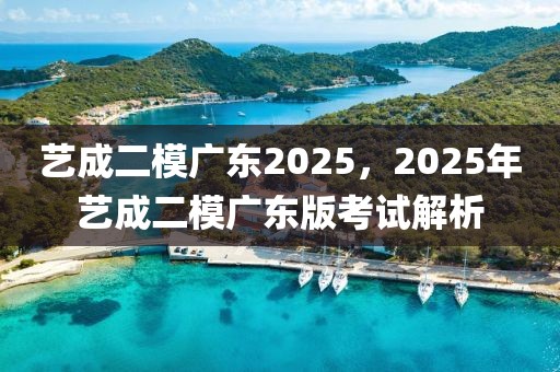 艺成二模广东2025，2025年艺成二模广东版考试解析