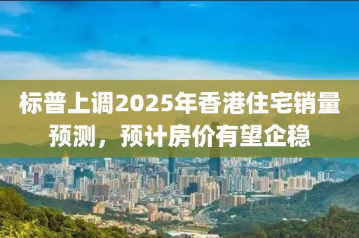 标普上调2025年香港住宅销量预测，预计房价有望企稳