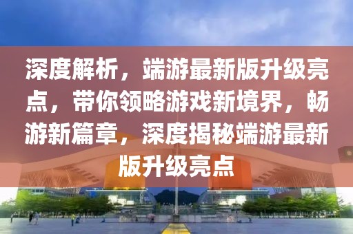 深度解析，端游最新版升级亮点，带你领略游戏新境界，畅游新篇章，深度揭秘端游最新版升级亮点