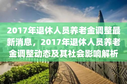 2017年退休人员养老金调整最新消息，2017年退休人员养老金调整动态及其社会影响解析