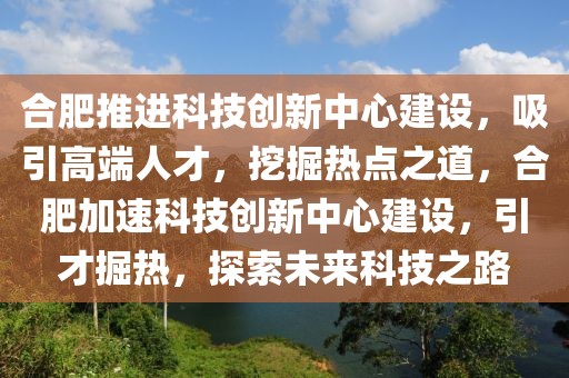 合肥推进科技创新中心建设，吸引高端人才，挖掘热点之道，合肥加速科技创新中心建设，引才掘热，探索未来科技之路