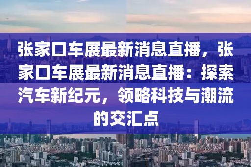 张家口车展最新消息直播，张家口车展最新消息直播：探索汽车新纪元，领略科技与潮流的交汇点