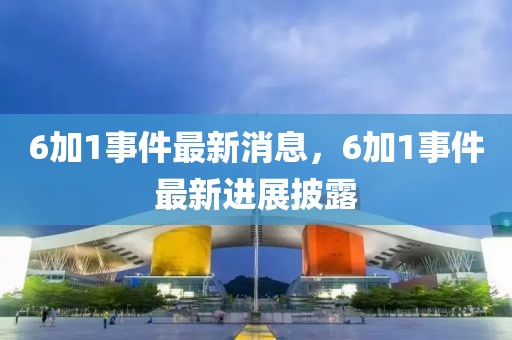 6加1事件最新消息，6加1事件最新进展披露