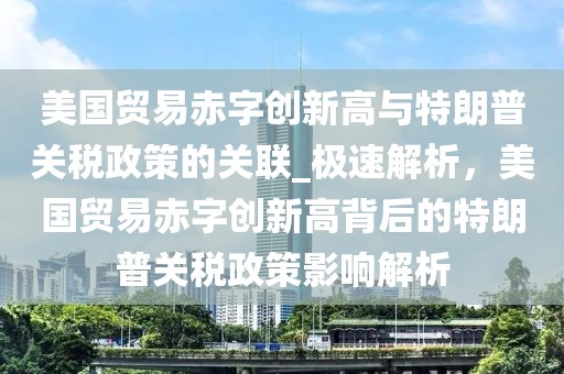 美国贸易赤字创新高与特朗普关税政策的关联_极速解析，美国贸易赤字创新高背后的特朗普关税政策影响解析