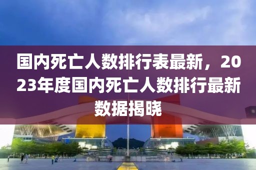 国内死亡人数排行表最新，2023年度国内死亡人数排行最新数据揭晓