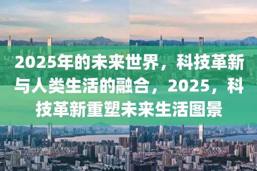 2025年的未来世界，科技革新与人类生活的融合，2025，科技革新重塑未来生活图景