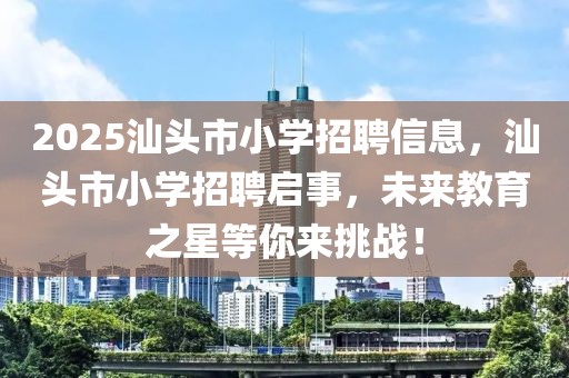 2025汕头市小学招聘信息，汕头市小学招聘启事，未来教育之星等你来挑战！