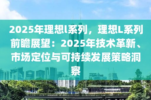 2025年理想l系列，理想L系列前瞻展望：2025年技术革新、市场定位与可持续发展策略洞察