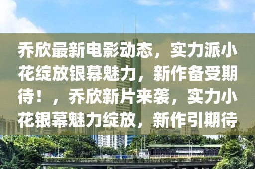 乔欣最新电影动态，实力派小花绽放银幕魅力，新作备受期待！，乔欣新片来袭，实力小花银幕魅力绽放，新作引期待