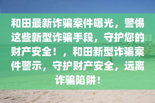 和田最新诈骗案件曝光，警惕这些新型诈骗手段，守护您的财产安全！，和田新型诈骗案件警示，守护财产安全，远离诈骗陷阱！