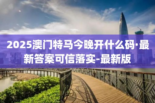 2025澳门特马今晚开什么码·最新答案可信落实-最新版