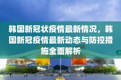 韩国新冠状疫情最新情况，韩国新冠疫情最新动态与防控措施全面解析