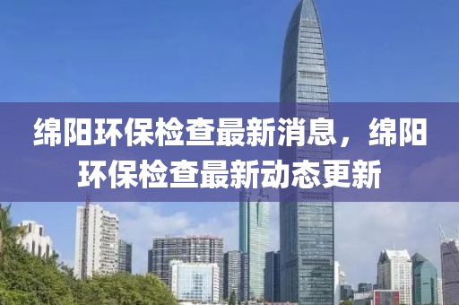 绵阳环保检查最新消息，绵阳环保检查最新动态更新