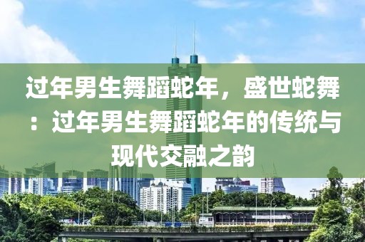 过年男生舞蹈蛇年，盛世蛇舞：过年男生舞蹈蛇年的传统与现代交融之韵