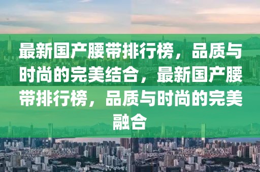 最新国产腰带排行榜，品质与时尚的完美结合，最新国产腰带排行榜，品质与时尚的完美融合