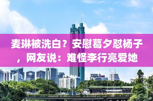 麦琳被洗白？安慰葛夕怼杨子，网友说：难怪李行亮爱她