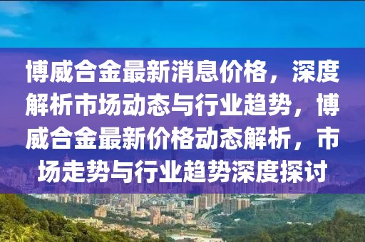 博威合金最新消息价格，深度解析市场动态与行业趋势，博威合金最新价格动态解析，市场走势与行业趋势深度探讨