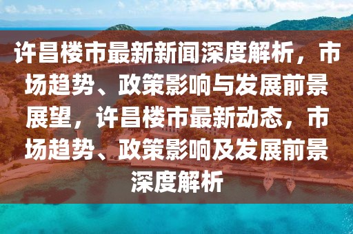 许昌楼市最新新闻深度解析，市场趋势、政策影响与发展前景展望，许昌楼市最新动态，市场趋势、政策影响及发展前景深度解析