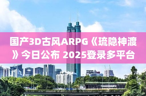 国产3D古风ARPG《琉隐神渡》今日公布 2025登录多平台