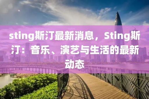 sting斯汀最新消息，Sting斯汀：音乐、演艺与生活的最新动态