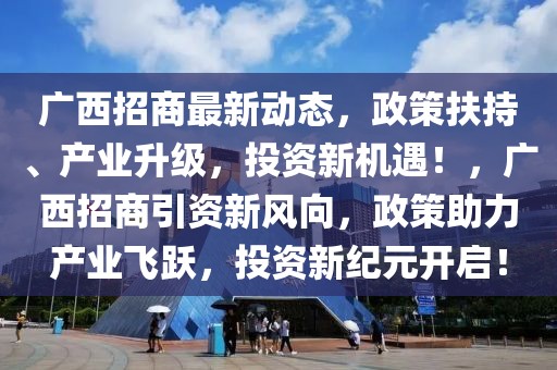 广西招商最新动态，政策扶持、产业升级，投资新机遇！，广西招商引资新风向，政策助力产业飞跃，投资新纪元开启！