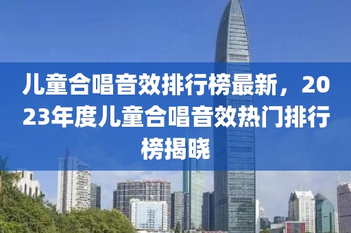 儿童合唱音效排行榜最新，2023年度儿童合唱音效热门排行榜揭晓