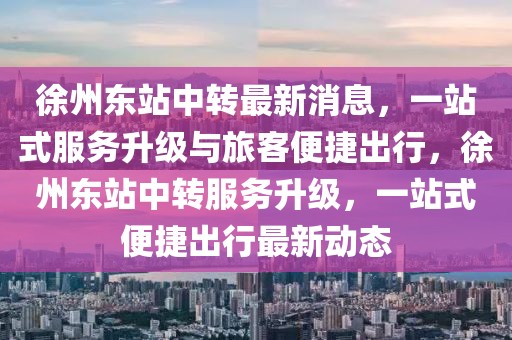 徐州东站中转最新消息，一站式服务升级与旅客便捷出行，徐州东站中转服务升级，一站式便捷出行最新动态